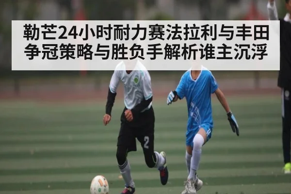 勒芒24小时耐力赛法拉利与丰田争冠策略与胜负手解析谁主沉浮