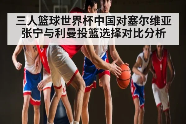 三人篮球世界杯中国对塞尔维亚 张宁与利曼投篮选择对比分析